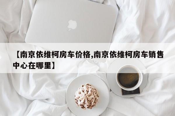 【南京依维柯房车价格,南京依维柯房车销售中心在哪里】