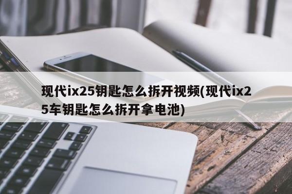 现代ix25钥匙怎么拆开视频(现代ix25车钥匙怎么拆开拿电池)