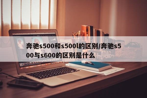 奔驰s500和s500l的区别/奔驰s500与s600的区别是什么