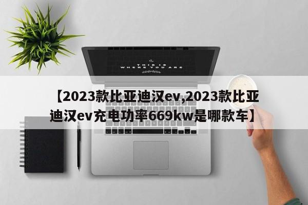 【2023款比亚迪汉ev,2023款比亚迪汉ev充电功率669kw是哪款车】