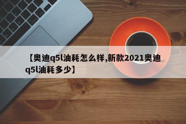 【奥迪q5l油耗怎么样,新款2021奥迪q5l油耗多少】