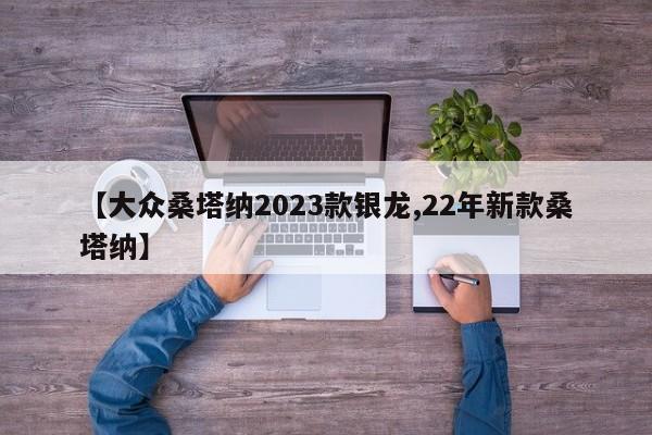 【大众桑塔纳2023款银龙,22年新款桑塔纳】
