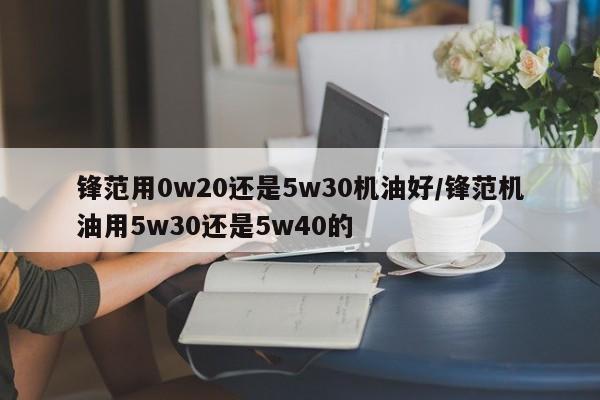 锋范用0w20还是5w30机油好/锋范机油用5w30还是5w40的