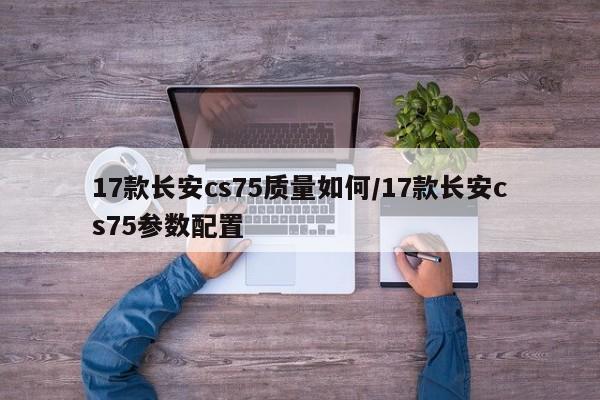 17款长安cs75质量如何/17款长安cs75参数配置