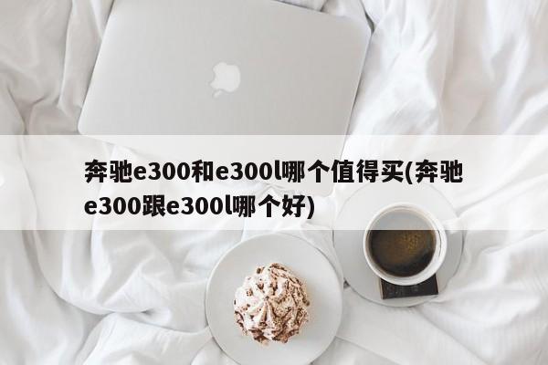 奔驰e300和e300l哪个值得买(奔驰e300跟e300l哪个好)