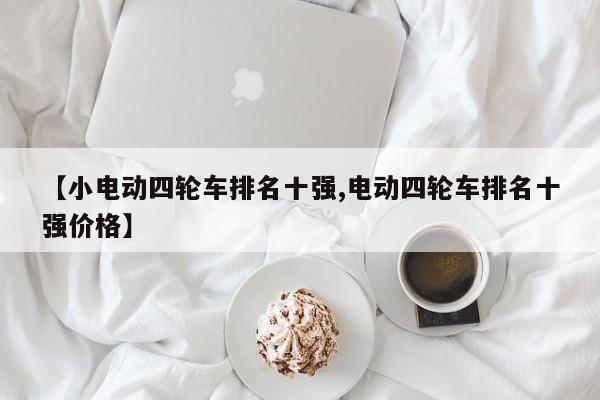 【小电动四轮车排名十强,电动四轮车排名十强价格】