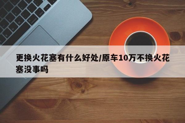 更换火花塞有什么好处/原车10万不换火花塞没事吗