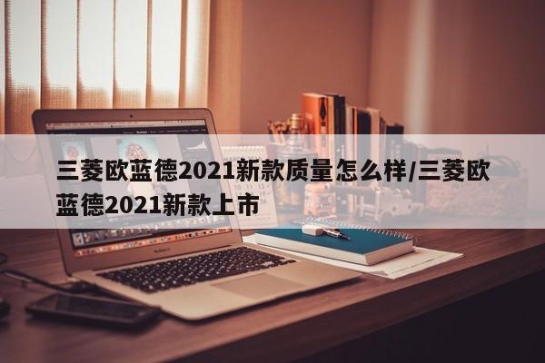 三菱欧蓝德2021新款质量怎么样/三菱欧蓝德2021新款上市