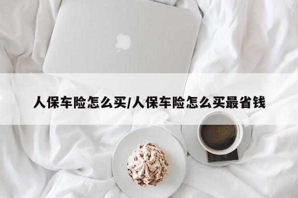 人保车险怎么买/人保车险怎么买最省钱