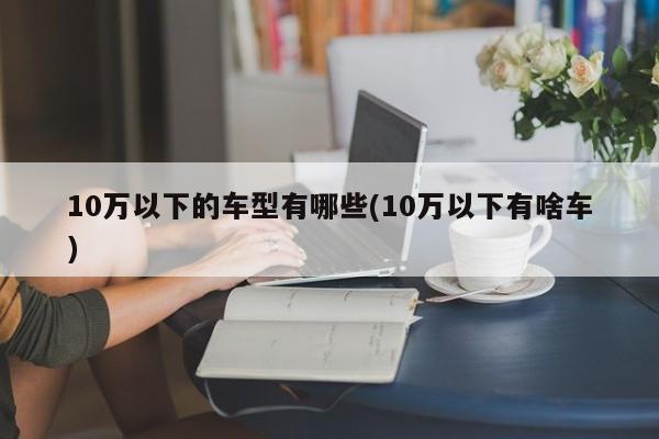 10万以下的车型有哪些(10万以下有啥车)