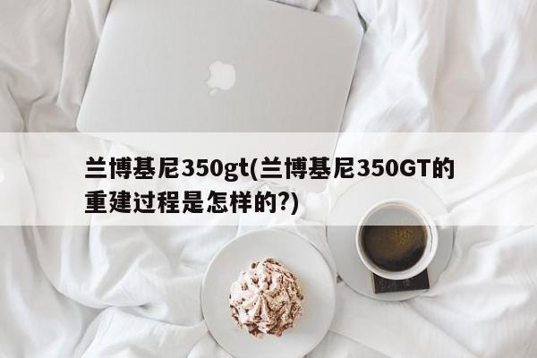兰博基尼350gt(兰博基尼350GT的重建过程是怎样的?)