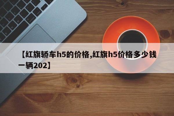 【红旗轿车h5的价格,红旗h5价格多少钱一辆202】