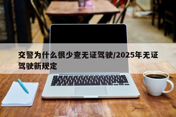 交警为什么很少查无证驾驶/2025年无证驾驶新规定