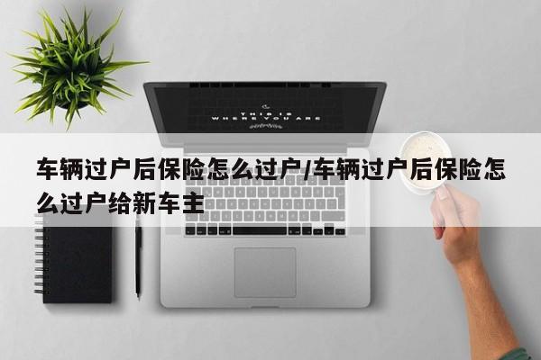 车辆过户后保险怎么过户/车辆过户后保险怎么过户给新车主