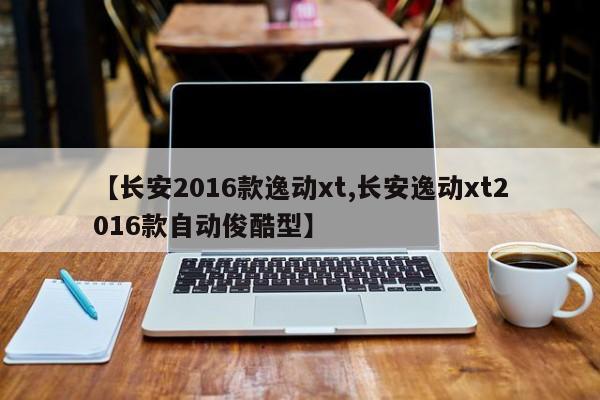 【长安2016款逸动xt,长安逸动xt2016款自动俊酷型】