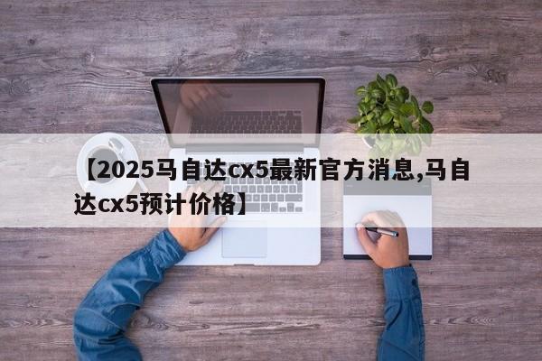 【2025马自达cx5最新官方消息,马自达cx5预计价格】