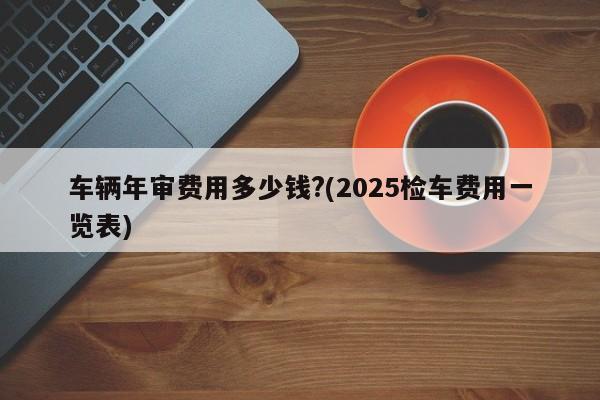 车辆年审费用多少钱?(2025检车费用一览表)