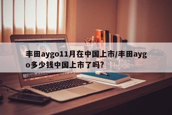 丰田aygo11月在中国上市/丰田aygo多少钱中国上市了吗?