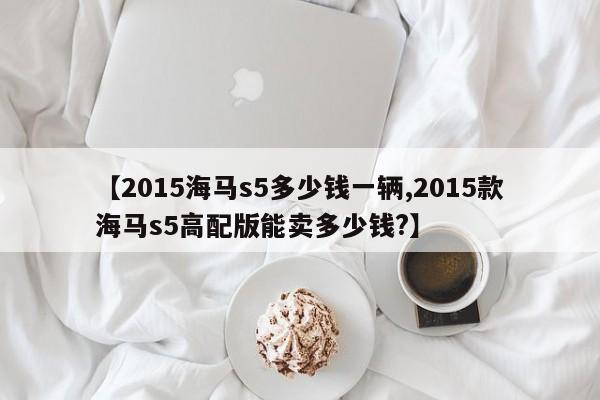 【2015海马s5多少钱一辆,2015款海马s5高配版能卖多少钱?】
