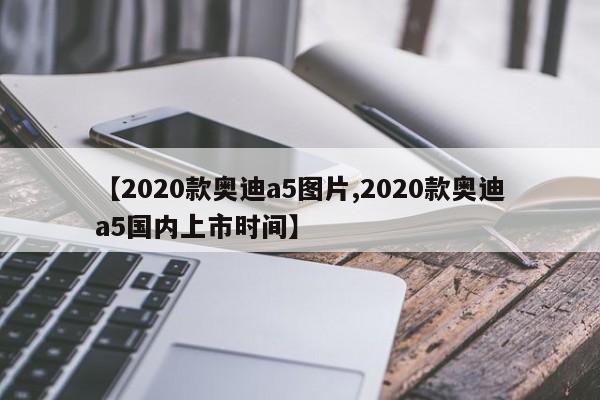 【2020款奥迪a5图片,2020款奥迪a5国内上市时间】