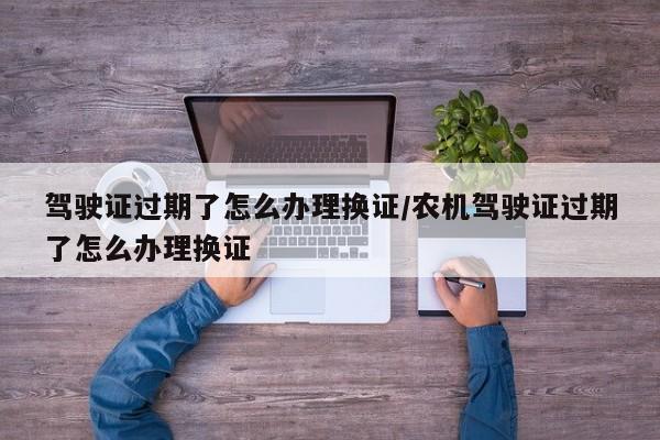 驾驶证过期了怎么办理换证/农机驾驶证过期了怎么办理换证