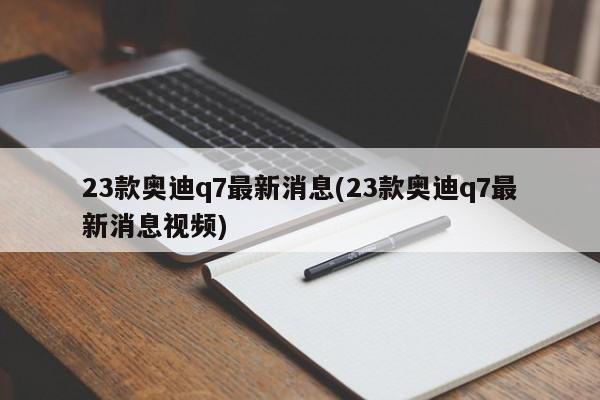 23款奥迪q7最新消息(23款奥迪q7最新消息视频)