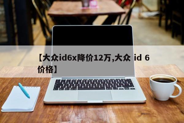 【大众id6x降价12万,大众 id 6 价格】