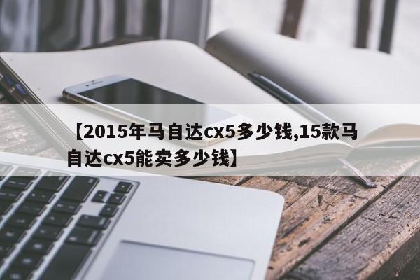 【2015年马自达cx5多少钱,15款马自达cx5能卖多少钱】